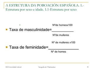 Nºde homesx100 Taxa de masculinidade=__________ Nºde mulleres Nº de mulleres x100 Taxa de feminidade=_____________ Nº de homes A ESTRUTURA DA POBOACIÓN ESPAÑOLA. 1.- Estrutura por sexo e idade. 1.1-Estrutura por sexo 
