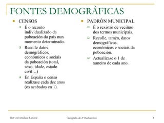 CENSOS É o reconto individualizado da poboación do país nun momento determinado. Recolle datos demográficos, económicos e sociais da poboación (total, sexo, idade, estado civil…) En España o censo realízase cada dez anos (os acabados en 1). PADRÓN MUNICIPAL É o rexistro de veciños dos termos municipais.  Recolle, tamén, datos demográficos, económicos e sociais da poboación. Actualízase o 1 de xaneiro de cada ano. FONTES DEMOGRÁFICAS 