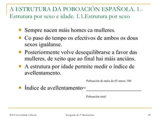 Sempre nacen máis homes ca mulleres. Co paso do tempo os efectivos de ambos os dous sexos iguálanse. Posteriormente volve desequilibrarse a favor das mulleres, de xeito que ao final hai máis anciáns. A estrutura por idade permite medir o índice de avellentamento. ʴǲǲó de máis de 65 anosx 100 Índice de avellentamento=___________________ ʴǲǲó total   A ESTRUTURA DA POBOACIÓN ESPAÑOLA. 1.- Estrutura por sexo e idade. 1.1.Estrutura por sexo 