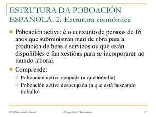 ESTRUTURA DA POBOACIÓN ESPAÑOLA. 2.-Estrutura económica ʴǲǲó activa: é o conxunto de persoas de 16 anos que subministran man de obra para a produción de bens e servizos ou que están dispoñibles e fan xestións para se incorporaren ao mundo laboral. Comprende: ʴǲǲó activa ocupada (a que traballa) ʴǲǲó activa desocupada (a que está buscando traballo) 
