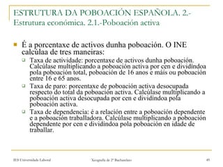 ESTRUTURA DA POBOACIÓN ESPAÑOLA. 2.-Estrutura económica. 2.1.-ʴǲǲó activa É a porcentaxe de activos dunha poboación. O INE calcúlaa de tres maneiras: Taxa de actividade: porcentaxe de activos dunha poboación. Calcúlase multiplicando a poboación activa por cen e dividíndoa pola poboación total, poboación de 16 anos e máis ou poboación entre 16 e 65 anos. Taxa de paro: porcentaxe de poboación activa desocupada respecto do total da poboación activa. Calcúlase multiplicando a poboación activa desocupada por cen e dividíndoa pola poboación activa. Taxa de dependencia: é a relación entre a poboación dependente e a poboación traballadora. Calcúlase multiplicando a poboación dependente por cen e dividíndoa pola poboación en idade de traballar. 