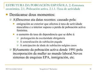 Destácanse dous momentos: A)Descenso ata datas recentes: causado pola: emigración ao exterior que afectou á taxa de actividade masculina e a interior supuxo a perda de poboación activa feminina. o aumento da taxa de dependencia que se debe á: prolongación da escolaridade obrigatoria Á xeneralización da xubilación pagada Á anticipación da idade de xubilación nalgúns casos B)Aumento da poboación activa dende 1991:pola incorporación da muller ao mundo laboral.Novos sistemas de enquisas EPA, inmigración, etc. ESTRUTURA DA POBOACIÓN ESPAÑOLA. 2.-Estrutura económica. 2.1.-ʴǲǲó activa. 2.1.1.-Taxa de actividade 