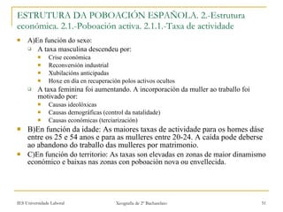 A)En función do sexo: A taxa masculina descendeu por: Crise económica Reconversión industrial Xubilacións anticipadas Hoxe en día en recuperación polos activos ocultos A taxa feminina foi aumentando. A incorporación da muller ao traballo foi motivado por: Causas ideolóxicas Causas demográficas (control da natalidade) Causas económicas (terciarización) B)En función da idade: As maiores taxas de actividade para os homes dáse entre os 25 e 54 anos e para as mulleres entre 20-24. A caída pode deberse ao abandono do traballo das mulleres por matrimonio. C)En función do territorio: As taxas son elevadas en zonas de maior dinamismo económico e baixas nas zonas con poboación nova ou envellecida. ESTRUTURA DA POBOACIÓN ESPAÑOLA. 2.-Estrutura económica. 2.1.-ʴǲǲó activa. 2.1.1.-Taxa de actividade 