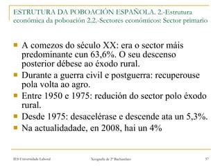 ESTRUTURA DA POBOACIÓN ESPAÑOLA. 2.-Estrutura económica da poboación 2.2.-Sectores económicos: Sector primario A comezos do século XX: era o sector máis predominante cun 63,6%. O seu descenso posterior débese ao éxodo rural. Durante a guerra civil e postguerra: recuperouse pola volta ao agro. Entre 1950 e 1975: redución do sector polo éxodo rural. Desde 1975: desacelérase e descende ata un 5,3%. Na actualidadade, en 2008, hai un 4% 