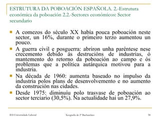 ESTRUTURA DA POBOACIÓN ESPAÑOLA. 2.-Estrutura económica da poboación 2.2.-Sectores económicos: Sector secundario A comezos do século XX había pouca poboación neste sector, un 16%, durante o primeiro terzo aumentou un pouco. A guerra civil e posguerra: abriron unha paréntese nese crecemento debido ás destrucións de industrias, ó mantemento do retorno da poboación ao campo e ós problemas que a política autárquica motivou para a industria. Na década de 1960: aumenta baseado no impulso da industria polos plans de desenvolvemento e no aumento da construción nas cidades. Desde 1975: diminuíu polo trasvase de poboación ao sector terciario (30,5%). Na actualidade hai un 27,9%. 