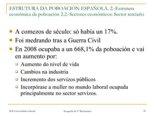 ESTRUTURA DA POBOACIÓN ESPAÑOLA. 2.-Estrutura económica da poboación 2.2.-Sectores económicos: Sector terciario A comezos de século: só había un 17%. Foi medrando tras a Guerra Civil En 2008 ocupaba a un 668,1% da poboación e vai en aumento por: Aumento do nivel de vida Cambios na industria Incremento dos servizos públicos Incorpórase a muller no mundo laboral ocupada principalmente no sector servizos. 