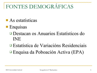 FONTES DEMOGRÁFICAS As estatísticas Enquisas  Destacan os Anuarios Estatísticos do INE Estatística de Variacións Residenciais Enquisa da ʴǲǲó Activa (EPA) 
