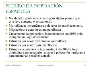 FUTURO DA POBOACIÓN ESPAÑOLA Natalidade: poida recuperarse pero algúns pensan que este leve aumento é conxuntural. Mortalidade: increméntase pola taxa de envellecemento. Migracións: a exterior estará paralizada Crecemento da poboación: increméntanse ata 2050 pola inmigración, logo descenderán. Estrutura por sexo: predominan as mulleres. Estrutura por idade: país envellecido. Estrutura económica: a taxa medrará ata 2020 e logo diminuirá, será necesario recorrer á poboación inmigrante para manter as pensións actuais. 