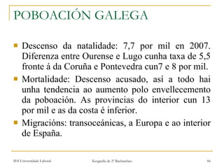 POBOACIÓN GALEGA Descenso da natalidade: 7,7 por mil en 2007. Diferenza entre Ourense e Lugo cunha taxa de 5,5 fronte á da Coruña e Pontevedra cun7 e 8 por mil. Mortalidade: Descenso acusado, así a todo hai unha tendencia ao aumento polo envellecemento da poboación. As provincias do interior cun 13 por mil e as da costa é inferior. Migracións: transoceánicas, a Europa e ao interior de España. 