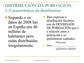 DISTRIBUCIÓN DA POBOACIÓN 1.-Características da distribución Segundo o os datos de 2008 hai en España uns 46 millóns de habitantes pero están distribuídos irregularmente. Para expresar a distribución facemos uso da DENSIDADE DE POBOACIÓN que é a relación entre a poboación e os quilómetros cadrados: ʴǲǲó Dens=____________________ quilómetros cadrados 