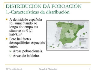 DISTRIBUCIÓN DA POBOACIÓN 1.-Características da distribución  A densidade española foi aumentando ao longo do tempo ata situarse no 91,1 hab/km 2. Pero hai fortes desequilibrios espaciais entre: Áreas poboacionais Áreas de baldeiro 