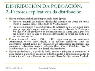 DISTRIBUCIÓN DA POBOACIÓN: 2.-Factores explicativos da distribución Época preindustrial: tiveron importancia nesta época: Factores naturais (as maiores densidades dábanse nas zonas de relevo chairo e inverno suave, sobre todo no Mediterráneo) Factores humanos: o descubrimento de América deulle a Castela unha gran prosperidade converténdoa na zona máis poboada da Península. No século XVII prodúcese un desprazamento da xente cara a periferia peninsular o que fai que as maiores densidades se sitúen na custe e as menores no interior. Época industrial: entre 1850 e 1975, agudizáronse os contrastes. Aumentaron o seu peso Madrid e as rexións periféricas tanto por crecemento natural como por instalación de actividades económicas que atraeron a poboación como a industria (País Vasco, Cataluña, Eixe do Mediterráneo) e o turismo ( no litoral Mediterráneo). Época postindustrial, a partir de 1975, tenden a minguar os contrastes. A crise reduciu a atracción das áreas industrializadas e diminúen as saídas do interior á periferia e refórzanse as zonas do Ebro e Mediterráneo e Madrid. 
