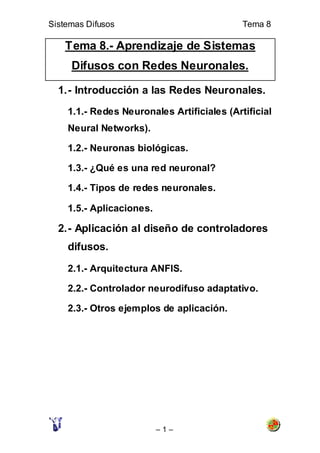 Sistemas Difusos                            Tema 8

    Tema 8.- Aprendizaje de Sistemas
     Difusos con Redes Neuronales.

  1. - Introducción a las Redes Neuronales.
    1.1.- Redes Neuronales Artificiales (Artificial
    Neural Networks).

    1.2.- Neuronas biológicas.

    1.3.- ¿Qué es una red neuronal?

    1.4.- Tipos de redes neuronales.

    1.5.- Aplicaciones.

  2. - Aplicación al diseño de controladores
    difusos.

    2.1.- Arquitectura ANFIS.

    2.2.- Controlador neurodifuso adaptativo.

    2.3.- Otros ejemplos de aplicación.




                          –1–
 