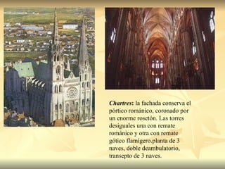 Chartres :  la fachada conserva el pórtico románico, coronado por un enorme rosetón. Las torres desiguales una con remate románico y otra con remate gótico flamígero.planta de 3 naves, doble deambulatorio, transepto de 3 naves.  