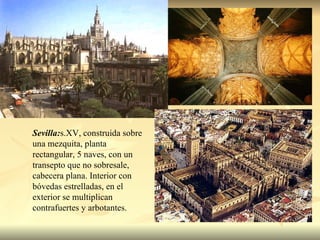 Sevilla: s.XV, construida sobre una mezquita, planta rectangular, 5 naves, con un transepto que no sobresale, cabecera plana. Interior con bóvedas estrelladas, en el exterior se multiplican contrafuertes y arbotantes. 
