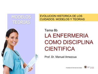 EVOLUCION HISTORICA DE LOS
CUIDADOS. MODELOS Y TEORIAS
Facultad de Ciencias de la Salud
Tema 8b
LA ENFERMERIA
COMO DISCIPLINA
CIENTIFICA
Prof. Dr. Manuel Amezcua
 