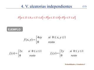 4. V. aleatorias independientes                                          (2/2)




         P [ a ≤ X ≤ b, c ≤ Y ≤ d ] P [ a ≤ X ≤ b ] × P [ c ≤ Y ≤ d ]
                                  =



EJEMPLO


                              4 xy     si 0 ≤ x, y ≤ 1
                 f ( x, y ) = 
                              0        resto

          2 x       si 0 ≤ x ≤ 1                   2 y          si 0 ≤ y ≤ 1
f1 ( x) =                                f2 ( y) = 
          0          resto                         0             resto

                                                           Probabilidades y Estadística I
 