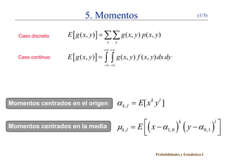 5. Momentos                                                    (1/3)



   Caso discreto   E [ g ( x, y ) ] = ∑∑ g ( x, y ) p ( x, y )
                                         x      y
                                        +∞ +∞
   Caso continuo   E [ g ( x, y ) ] =   ∫ ∫ g ( x, y) f ( x, y) dx dy
                                        −∞ −∞




Momentos centrados en el origen                 α k , l = E[ x k y l ]

Momentos centrados en la media                  µ k ,l   =
                                                          E  ( x − α ) k ( y − α )l 
                                                                                 0, 1 
                                                                    1, 0
                                                                                      

                                                                 Probabilidades y Estadística I
 