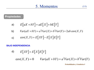 5. Momentos                                         (3/3)




Propiedades


    a)       E [ aX + bY= aE [ X ] + bE [Y ]
                        ]
    b)      Var (aX + = a 2Var ( X ) + b 2Var (Y ) + 2ab cov( X , Y )
                      bY )

    c)       cov( X , Y ) E [ XY ] − E [ X ] E [Y ]
                =

 BAJO INDEPENDENCIA

    d)      E [ XY ] = E [ X ] E [Y ]

         cov( X , Y ) = 0      Var (aX + = a 2Var ( X ) + b 2Var (Y )
                                         bY )
                                                      Probabilidades y Estadística I
 