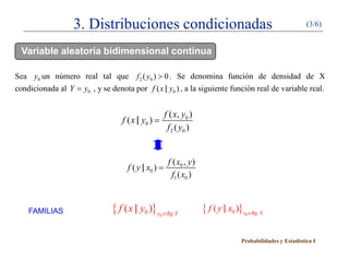 3. Distribuciones condicionadas                                                             (3/6)


  Variable aleatoria bidimensional continua

Sea y0 un número real tal que f 2 ( y0 ) > 0 . Se denomina función de densidad de X
condicionada al Y = y0 , y se denota por f ( x | y0 ) , a la siguiente función real de variable real.


                                                       f ( x, y0 )
                                  f ( x | y0 ) =
                                                        f 2 ( y0 )


                                                        f ( x0 , y )
                                    f ( y | x0 ) =
                                                          f1 ( x0 )



    FAMILIAS                   { f ( x | y0 )} y ∈Rg Y
                                                   0
                                                                       { f ( y | x0 )}x ∈Rg X
                                                                                      0




                                                                                     Probabilidades y Estadística I
 