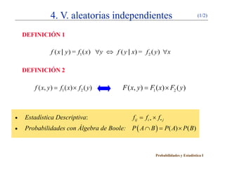 4. V. aleatorias independientes                                         (1/2)


    DEFINICIÓN 1

               f ( x | y ) = f1 ( x) ∀y ⇔ f ( y | x) = f 2 ( y ) ∀x

    DEFINICIÓN 2

       f ( x, y ) f1 ( x) × f 2 ( y )
           =                                  F ( x, y ) F1 ( x) × F2 ( y )
                                                  =



•   Estadística Descriptiva:                      f= fi • × f • j
                                                   ij

•   Probabilidades con Álgebra de Boole: P ( A ∩ B )= P( A) × P( B)



                                                             Probabilidades y Estadística I
 