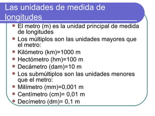 Las unidades de medida de
longitudes
    El metro (m) es la unidad principal de medida
     de longitudes
    Los múltiplos son las unidades mayores que
     el metro:
    Kilómetro (km)=1000 m
    Hectómetro (hm)=100 m
    Decámetro (dam)=10 m
    Los submúltiplos son las unidades menores
     que el metro:
    Milímetro (mm)=0,001 m
    Centímetro (cm)= 0,01 m
    Decímetro (dm)= 0,1 m
 
