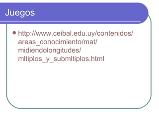 Juegos

    http://www.ceibal.edu.uy/contenidos/
     areas_conocimiento/mat/
     midiendolongitudes/
     mltiplos_y_submltiplos.html
 