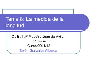 Tema 8: La medida de la
longitud
  C . E . I .P Maestro Juan de Ávila
                 5º curso
              Curso:2011/12
       Belén González Alberca
 