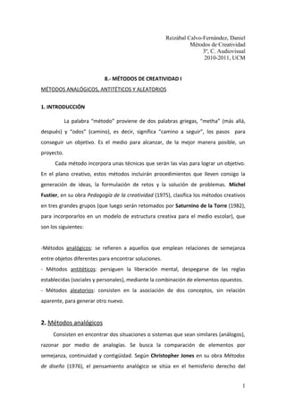 Reizábal Calvo-Fernández, Daniel
                                                                Métodos de Creatividad
                                                                     3º, C. Audiovisual
                                                                      2010-2011, UCM


                            8.- MÉTODOS DE CREATIVIDAD I
MÉTODOS ANALÓGICOS, ANTITÉTICOS Y ALEATORIOS


1. INTRODUCCIÓN

            La palabra “método” proviene de dos palabras griegas, “metha” (más allá,
después) y “odos” (camino), es decir, significa “camino a seguir”, los pasos para
conseguir un objetivo. Es el medio para alcanzar, de la mejor manera posible, un
proyecto.
      Cada método incorpora unas técnicas que serán las vías para lograr un objetivo.
En el plano creativo, estos métodos incluirán procedimientos que lleven consigo la
generación de ideas, la formulación de retos y la solución de problemas. Michel
Fustier, en su obra Pedagogía de la creatividad (1975), clasifica los métodos creativos
en tres grandes grupos (que luego serán retomados por Saturnino de la Torre (1982),
para incorporarlos en un modelo de estructura creativa para el medio escolar), que
son los siguientes:


-Métodos analógicos: se refieren a aquellos que emplean relaciones de semejanza
entre objetos diferentes para encontrar soluciones.
- Métodos antitéticos: persiguen la liberación mental, despegarse de las reglas
establecidas (sociales y personales), mediante la combinación de elementos opuestos.
- Métodos aleatorios: consisten en la asociación de dos conceptos, sin relación
aparente, para generar otro nuevo.


2. Métodos analógicos
     Consisten en encontrar dos situaciones o sistemas que sean similares (análogos),
razonar por medio de analogías. Se busca la comparación de elementos por
semejanza, continuidad y contigüidad. Según Christopher Jones en su obra Métodos
de diseño (1976), el pensamiento analógico se sitúa en el hemisferio derecho del


                                                                                     1
 