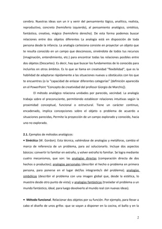 cerebro. Nuestras ideas son un ir y venir del pensamiento lógico, analítico, realista,
reproductivo, concreto (hemisferio izquierdo), al pensamiento analógico, sintético,
fantástico, creativo, mágico (hemisferio derecho). De esta forma podemos buscar
relaciones entre dos objetos diferentes La analogía está en disposición de toda
persona desde la infancia. La analogía cartesiana consiste en proyectar un objeto que
te resulta conocido en un campo que desconoces, sirviéndote de todos tus recursos
(imaginación, entendimiento, etc.) para encontrar todas las relaciones posibles entre
dos objetos (Descartes). Es decir, hay que buscar los fundamentos de lo conocido para
incluirlos en otros ámbitos. Es lo que se llama en creatividad "flexibilidad", que es la
habilidad de adaptarse rápidamente a las situaciones nuevas u obstáculos con los que
te encuentres (o la “capacidad de enlazar diferentes categorías” [definición aparecida
en el PowerPoint “Concepto de creatividad del profesor Giorgio de Marchis]).
       El método analógico relaciona unidades por parecido, vecindad. La analogía
trabaja sobre el preconsciente, permitiendo establecer relaciones intuitivas según la
proximidad conceptual, funcional o estructural. Tiene un carácter continuo,
encadenado, implica concepciones sobre el objeto o problema de acuerdo a
situaciones parecidas, Permite la proyección de un campo explorado y conocido, hacia
uno no explorado.


2.1. Ejemplos de métodos analógicos:
• Sinéctica (W. Gordon). Esta técnica, valiéndose de analogías y metáforas, cambia el
marco de referencia de un problema, para así solucionarlo. Incluye dos aspectos
básicos: convertir lo familiar en extraño, y volver extraño lo familiar. Se logra mediante
cuatro mecanismos, que son: las analogías directas (comparación directa de dos
hechos o productos); analogías personales (describir el hecho o problema en primera
persona, para ponerse en el lugar del/los integrante/s del problema); analogías
simbólicas (describir el problema con una imagen global que, desde la estética, lo
muestre desde otro punto de vista); y analogías fantásticas (trasladar el problema a un
mundo fantástico, ideal, para luego devolverlo al mundo real con nuevas ideas).


• Método funcional. Relacionar dos objetos por su función. Por ejemplo, para llevar a
cabo el diseño de unos grifos -que se vayan a disponer en la cocina, el baño y en la


                                                                                        2
 