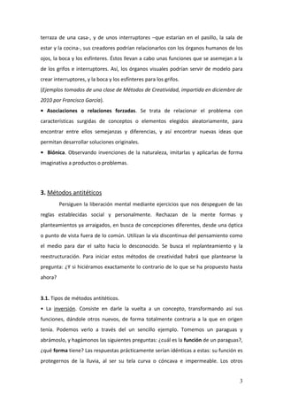terraza de una casa-, y de unos interruptores –que estarían en el pasillo, la sala de
estar y la cocina-, sus creadores podrían relacionarlos con los órganos humanos de los
ojos, la boca y los esfínteres. Éstos llevan a cabo unas funciones que se asemejan a la
de los grifos e interruptores. Así, los órganos visuales podrían servir de modelo para
crear interruptores, y la boca y los esfínteres para los grifos.
(Ejemplos tomados de una clase de Métodos de Creatividad, impartida en diciembre de
2010 por Francisco García).
• Asociaciones o relaciones forzadas. Se trata de relacionar el problema con
características surgidas de conceptos o elementos elegidos aleatoriamente, para
encontrar entre ellos semejanzas y diferencias, y así encontrar nuevas ideas que
permitan desarrollar soluciones originales.
• Biónica. Observando invenciones de la naturaleza, imitarlas y aplicarlas de forma
imaginativa a productos o problemas.




3. Métodos antitéticos
         Persiguen la liberación mental mediante ejercicios que nos despeguen de las
reglas establecidas social y personalmente. Rechazan de la mente formas y
planteamientos ya arraigados, en busca de concepciones diferentes, desde una óptica
o punto de vista fuera de lo común. Utilizan la vía discontinua del pensamiento como
el medio para dar el salto hacia lo desconocido. Se busca el replanteamiento y la
reestructuración. Para iniciar estos métodos de creatividad habrá que plantearse la
pregunta: ¿Y si hiciéramos exactamente lo contrario de lo que se ha propuesto hasta
ahora?


3.1. Tipos de métodos antitéticos.
• La inversión. Consiste en darle la vuelta a un concepto, transformando así sus
funciones, dándole otros nuevos, de forma totalmente contraria a la que en origen
tenía. Podemos verlo a través del un sencillo ejemplo. Tomemos un paraguas y
abrámoslo, y hagámonos las siguientes preguntas: ¿cuál es la función de un paraguas?,
¿qué forma tiene? Las respuestas prácticamente serían idénticas a estas: su función es
protegernos de la lluvia, al ser su tela curva o cóncava e impermeable. Los otros


                                                                                     3
 