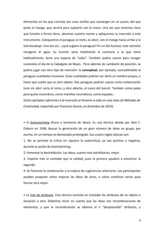 elementos en los que consiste son unas varillas que convergen en un punto, del que
parte el mango, que servirá para sujetarlo con la mano. Una vez que tenemos claro
qué función y forma tiene, abramos nuestra mente y apliquemos la inversión a este
instrumento. Coloquemos el paraguas al revés, es decir, con el mango hacia arriba y la
tela bocabajo. Una vez así… ¿qué sugiere el paraguas? En un día lluvioso, este utensilio
recogería el agua. Su función sería totalmente la contraria a la que tiene
habitualmente. Sería una especie de “cubo”. También podría usarse para recoger
caramelos el día de la Cabalgata de Reyes. Pero además de cambiarle de posición, se
podría jugar con otro tipo de inversión: la conceptual, por ejemplo, concediéndole al
paraguas cualidades humanas. Estas cualidades podrían ser darle un nombre propio, o
hacer que sueñe que es otro objeto. Dos paraguas podrían usarse como embarcación
(uno sin abrir sería el remo, y otro abierto, el casco del barco). También como palas
para quitar escombros, como martillos neumáticos, como espadas…
(Estos ejemplos referentes a la inversión se llevaron a cabo en una clase de Métodos de
Creatividad, impartida por Francisco García, en diciembre de 2010).



• El brainstorming (lluvia o tormenta de ideas). Es una técnica ideada por Alex F.
Osborn en 1938. Buscar la generación de un gran número de ideas en grupo, por
escrito, en un tiempo no demasiado prolongado. Sus cuatro reglas básicas son:
1. No se permite la crítica (ni siquiera la autocrítica), ya sea positiva o negativa,
durante la sesión de brainstorming.
2. Fomentar la desinhibición. Las ideas, cuanto más estrafalarias, mejor.
3. Importa más la cantidad que la calidad, pues la primera ayudará a encontrar la
segunda.
4. Se fomenta la combinación y la mejora de sugerencias anteriores. Los participantes
pueden proponer cómo mejorar las ideas de otros, o cómo combinar varias para
formar otra mejor.


• La lista de atributos. Esta técnica consiste en trasladar los atributos de un objeto o
situación a otra. Debemos tener en cuenta que las ideas son recombinaciones de
elementos, y que la recombinación se obtiene al ir “desplazando” atributos, y



                                                                                      4
 