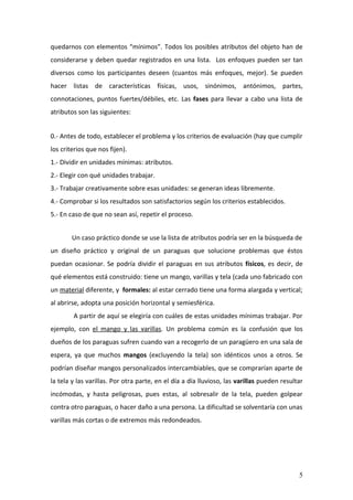 quedarnos con elementos “mínimos”. Todos los posibles atributos del objeto han de
considerarse y deben quedar registrados en una lista. Los enfoques pueden ser tan
diversos como los participantes deseen (cuantos más enfoques, mejor). Se pueden
hacer listas de características físicas, usos, sinónimos, antónimos, partes,
connotaciones, puntos fuertes/débiles, etc. Las fases para llevar a cabo una lista de
atributos son las siguientes:


0.- Antes de todo, establecer el problema y los criterios de evaluación (hay que cumplir
los criterios que nos fijen).
1.- Dividir en unidades mínimas: atributos.
2.- Elegir con qué unidades trabajar.
3.- Trabajar creativamente sobre esas unidades: se generan ideas libremente.
4.- Comprobar si los resultados son satisfactorios según los criterios establecidos.
5.- En caso de que no sean así, repetir el proceso.


        Un caso práctico donde se use la lista de atributos podría ser en la búsqueda de
un diseño práctico y original de un paraguas que solucione problemas que éstos
puedan ocasionar. Se podría dividir el paraguas en sus atributos físicos, es decir, de
qué elementos está construido: tiene un mango, varillas y tela (cada uno fabricado con
un material diferente, y formales: al estar cerrado tiene una forma alargada y vertical;
al abrirse, adopta una posición horizontal y semiesférica.
        A partir de aquí se elegiría con cuáles de estas unidades mínimas trabajar. Por
ejemplo, con el mango y las varillas. Un problema común es la confusión que los
dueños de los paraguas sufren cuando van a recogerlo de un paragüero en una sala de
espera, ya que muchos mangos (excluyendo la tela) son idénticos unos a otros. Se
podrían diseñar mangos personalizados intercambiables, que se comprarían aparte de
la tela y las varillas. Por otra parte, en el día a día lluvioso, las varillas pueden resultar
incómodas, y hasta peligrosas, pues estas, al sobresalir de la tela, pueden golpear
contra otro paraguas, o hacer daño a una persona. La dificultad se solventaría con unas
varillas más cortas o de extremos más redondeados.




                                                                                            5
 