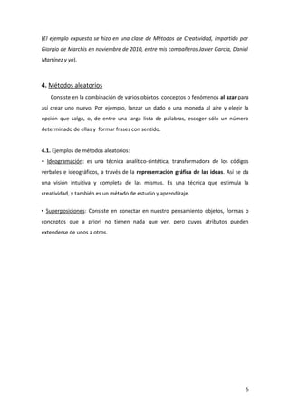 (El ejemplo expuesto se hizo en una clase de Métodos de Creatividad, impartida por
Giorgio de Marchis en noviembre de 2010, entre mis compañeros Javier García, Daniel
Martínez y yo).



4. Métodos aleatorios
   Consiste en la combinación de varios objetos, conceptos o fenómenos al azar para
así crear uno nuevo. Por ejemplo, lanzar un dado o una moneda al aire y elegir la
opción que salga, o, de entre una larga lista de palabras, escoger sólo un número
determinado de ellas y formar frases con sentido.


4.1. Ejemplos de métodos aleatorios:
• Ideogramación: es una técnica analítico-sintética, transformadora de los códigos
verbales e ideográficos, a través de la representación gráfica de las ideas. Así se da
una visión intuitiva y completa de las mismas. Es una técnica que estimula la
creatividad, y también es un método de estudio y aprendizaje.

• Superposiciones: Consiste en conectar en nuestro pensamiento objetos, formas o
conceptos que a priori no tienen nada que ver, pero cuyos atributos pueden
extenderse de unos a otros.




                                                                                    6
 