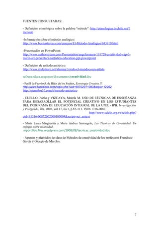 FUENTES CONSULTADAS:

- Definición etimológica sobre la palabra “método”: http://etimologias.dechile.net/?
me.todo

-Información sobre el método analógico:
http://www.buenastareas.com/ensayos/El-Metodo-Analógico/683910.html

-Presentación en PowerPoint:
http://www.authorstream.com/Presentation/angelessaura-191728-creatividad-cap-3-
marin-art-presentaci-nartistica-education-ppt-powerpoint

- Definición de método antitético:
http://www.slideshare.net/alumna/3-todo-el-mundoes-un-artista

sefzara.educa.aragon.es/documentos/creatividad.doc

- Perfil de Facebook de Hijos de los Sueños, Estrategia Creativa II:
http://www.facebook.com/topic.php?uid=60702971083&topic=12252
http://ejemplos10.com/e/metodo-antitetico

- CUELLO, Pablo y VIZCAYA, Morela M. USO DE TÉCNICAS DE ENSEÑANZA
PARA DESARROLLAR EL POTENCIAL CREATIVO EN LOS ESTUDIANTES
DEL PROGRAMA DE EDUCACIÓN INTEGRAL DE LA UPEL - IPB. Investigación
y Postgrado, abr. 2002, vol.17, no.1, p.83-113. ISSN 1316-0087.
                                                   http://www.scielo.org.ve/scielo.php?
pid=S1316-00872002000100004&script=sci_arttext

- María Laura Margheritis y María Andrea Santangelo, Las Técnicas de Creatividad. Un
enfoque sobre su utilidad:
mportillob.files.wordpress.com/2008/08/tecnicas_creatividad.doc

- Apuntes y ejercicios de clase de Métodos de creatividad de los profesores Francisco
García y Giorgio de Marchis.




                                                                                        7
 