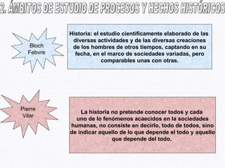 2. ÁMBITOS DE ESTUDIO DE PROCESOS Y HECHOS HISTÓRICOS Bloch Febvre Historia: el estudio científicamente elaborado de las  diversas actividades y de las diversas creaciones de los hombres de otros tiempos, captando en su fecha, en el marco de sociedades variadas, pero comparables unas con otras. Pierre Vilar La historia no pretende conocer todos y cada  uno de lo fenómenos acaecidos en la sociedades humanas, no consiste en decirlo, todo de todos, sino de indicar aquello de lo que depende el todo y aquello que depende del todo.   