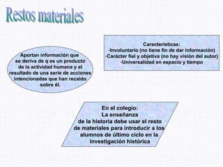 Restos materiales Aportan información que  se deriva de q es un producto de la actividad humana y el resultado de una serie de acciones intencionadas que han recaído sobre él. Características: Involuntario (no tiene fin de dar información) Carácter fiel y objetiva (no hay visión del autor) Universalidad en espacio y tiempo En el colegio: La enseñanza de la historia debe usar el resto de materiales para introducir a los  alumnos de último ciclo en la  investigación histórica 