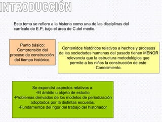 INTRODUCCIÓN Este tema se refiere a la historia como una de las disciplinas del currículo de E.P, bajo el área de C.del medio. Punto básico: Comprensión del proceso de construcción  del tiempo histórico. Contenidos históricos relativos a hechos y procesos de las sociedades humanas del pasado tienen MENOR relevancia que la estructura metodológica que  permite a los niños la construcción de este  Conocimiento. Se expondrá aspectos relativos a: El ámbito u objeto de estudio Problemas derivados de los modelos de periodización adoptados por la distintas escuelas. Fundamentos del rigor del trabajo del historiador 