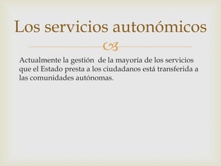 
Actualmente la gestión de la mayoría de los servicios
que el Estado presta a los ciudadanos está transferida a
las comunidades autónomas.
Los servicios autonómicos
 