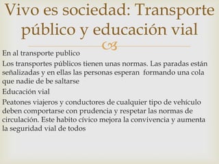 En al transporte publico
Los transportes públicos tienen unas normas. Las paradas están
señalizadas y en ellas las personas esperan formando una cola
que nadie de be saltarse
Educación vial
Peatones viajeros y conductores de cualquier tipo de vehículo
deben comportarse con prudencia y respetar las normas de
circulación. Este habito cívico mejora la convivencia y aumenta
la seguridad vial de todos
Vivo es sociedad: Transporte
público y educación vial
 