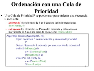 3
Ordenación con una Cola de
Prioridad
• Una Cola de Prioridad P se puede usar para ordenar una secuencia
S mediante:
– insertando los elementos de S en P con una serie de operaciones
insertItem(e, e)
– extrayendo los elementos de P en orden creciente y colocandolos
nuevamente en S con una serie de operaciones removeMin()
Algorithm PriorityQueueSort(S, P):
Input: Secuencia S con n elements, y una cola de prioridad
P
Output: Secuencia S ordenada por una relación de orden total
while !S.isEmpty() do
e  S.removeFirst()
P.insertItem(e, e)
while P is not empty do
e  P.removeMin()
S.insertLast(e)
 