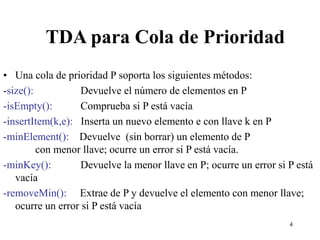 4
TDA para Cola de Prioridad
• Una cola de prioridad P soporta los siguientes métodos:
-size(): Devuelve el número de elementos en P
-isEmpty(): Comprueba si P está vacía
-insertItem(k,e): Inserta un nuevo elemento e con llave k en P
-minElement(): Devuelve (sin borrar) un elemento de P
con menor llave; ocurre un error si P está vacía.
-minKey(): Devuelve la menor llave en P; ocurre un error si P está
vacía
-removeMin(): Extrae de P y devuelve el elemento con menor llave;
ocurre un error si P está vacía
 
