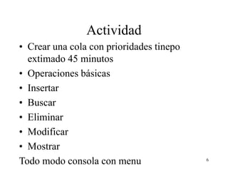 Actividad
• Crear una cola con prioridades tinepo
extimado 45 minutos
• Operaciones básicas
• Insertar
• Buscar
• Eliminar
• Modificar
• Mostrar
Todo modo consola con menu 6
 