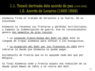 Alemania firma el tratado de Versalles a la fuerza. No es
escuchada.
Alemania no reconoce sus fronteras y pérdidas territoriales,
y tampoco la indemnización de guerra. Ese no reconocimiento
genera dos momentos de gran tensión.
+ La invasión franco-belga del Ruhr en 1921 ante la
llegada de tropas alemanas para sofocar a los huelguistas.
+ La ocupación del Ruhr por los franceses en 1923 para
cobrarse la deuda que Alemania no puede pagar.
Aislamiento de Francia que no es apoyada nada más que por
Bélgica.
Al final Alemania cede y Francia acepta una reducción de la
deuda (plan Dawes de 1924) y se retira del Ruhr.
•11
 