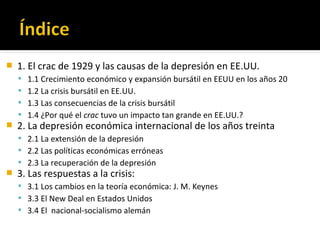  1. El crac de 1929 y las causas de la depresión en EE.UU.
 1.1 Crecimiento económico y expansión bursátil en EEUU en los años 20
 1.2 La crisis bursátil en EE.UU.
 1.3 Las consecuencias de la crisis bursátil
 1.4 ¿Por qué el crac tuvo un impacto tan grande en EE.UU.?
 2. La depresión económica internacional de los años treinta
 2.1 La extensión de la depresión
 2.2 Las políticas económicas erróneas
 2.3 La recuperación de la depresión
 3. Las respuestas a la crisis:
 3.1 Los cambios en la teoría económica: J. M. Keynes
 3.3 El New Deal en Estados Unidos
 3.4 El nacional-socialismo alemán
 