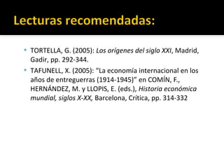  TORTELLA, G. (2005): Los orígenes del siglo XXI, Madrid,
Gadir, pp. 292-344.
 TAFUNELL, X. (2005): “La economía internacional en los
años de entreguerras (1914-1945)” en COMÍN, F.,
HERNÁNDEZ, M. y LLOPIS, E. (eds.), Historia económica
mundial, siglos X-XX, Barcelona, Crítica, pp. 314-332
 