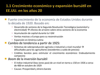  Fuerte crecimiento de la economía de Estados Unidos durante
la década de 1920. Basado en:
▪ Desarrollo de sectores de la Segunda Revolución Tecnológica (automóvil y
electricidad)  efectos de arrastre sobre otros sectores de la economía
▪ Acumulación de capital durante la I GM
▪ Ventas masivas a Europa para su reconstrucción
▪ Expansión en América Latina
 Cambio de tendencia a partir de 1925:
▪ Síntomas de sobreproducción agrícola e industrial a nivel mundial 
dificultades para los agricultores (excedentes y caída de precios)
▪ Créditos baratos para estimular el crecimiento económico: Endeudamiento
campesino
 Boom de la inversión bursátil
▪ El índice industrial Dow Jones pasó de un nivel en torno a 150 en 1926 a cerca
de 400 en octubre de 1929
▪ Causas: Prosperidad y dinero barato
 