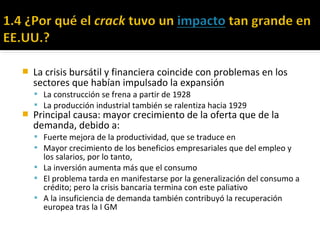  La crisis bursátil y financiera coincide con problemas en los
sectores que habían impulsado la expansión
 La construcción se frena a partir de 1928
 La producción industrial también se ralentiza hacia 1929
 Principal causa: mayor crecimiento de la oferta que de la
demanda, debido a:
 Fuerte mejora de la productividad, que se traduce en
 Mayor crecimiento de los beneficios empresariales que del empleo y
los salarios, por lo tanto,
 La inversión aumenta más que el consumo
 El problema tarda en manifestarse por la generalización del consumo a
crédito; pero la crisis bancaria termina con este paliativo
 A la insuficiencia de demanda también contribuyó la recuperación
europea tras la I GM
 