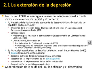  La crisis en EEUU se contagia a la economía internacional a través
de los movimientos de capital y el comercio
 A/ Necesidad de liquidez de la economía de Estados Unidos  Retirada de
capitales norteamericanos
▪ (Descenso de la inversión desde 1928 que abrió una crisis en algunos países)
Carrera desinversora desde 1930
▪ Consecuencias:
▪ Problemas para financiar el déficit exterior (especialmente en Centroeuropa y
Latinoamérica)
▪ Crisis bancaria, sobre todo en
 Austria (quiebra del Creditanstalt en mayo de 1931)
 Alemania (quiebra del Danat Bank en julio de 1931, e intervención del Estado para salvar
los bancos Dresdner, Commerz y Deutsche)
 B/ Arancel proteccionista de Estados Unidos (Arancel Smoot-Hawley, 1930)
 Caída del comercio internacional
▪ Descenso del valor de las materias primas y alimentos
▪ Descenso de las importaciones de los países agrarios
▪ Descenso de las exportaciones de los países industriales
▪ Generalización de medidas proteccionistas
 Generalización de la caída del PIB, la deflación y el desempleo
 
