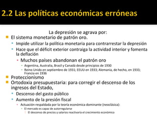 La depresión se agrava por:
 El sistema monetario de patrón oro.
 Impide utilizar la política monetaria para contrarrestar la depresión
 Hace que el déficit exterior contraiga la actividad interior y fomenta
la deflación
▪ Muchos países abandonan el patrón oro
▪ Argentina, Australia, Brasil y Canadá desde principios de 1930
▪ Reino Unido en septiembre de 1931; EEUU en 1933; Alemania, de hecho, en 1933;
Francia en 1936
 Proteccionismo
 Ortodoxia presupuestaria: para corregir el descenso de los
ingresos del Estado,
 Descenso del gasto público
 Aumento de la presión fiscal
▪ Actuación respaldada por la teoría económica dominante (neoclásica):
▪ El mercado es capaz de autorregularse
 El descenso de precios y salarios reactivaría el crecimiento económico
 